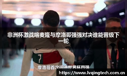 非洲杯激战喀麦隆与摩洛哥强强对决谁能晋级下一轮