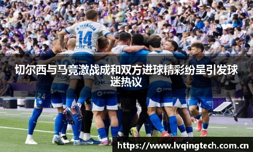 切尔西与马竞激战成和双方进球精彩纷呈引发球迷热议